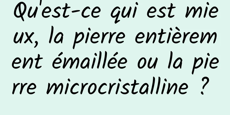 Qu'est-ce qui est mieux, la pierre entièrement émaillée ou la pierre microcristalline ? 