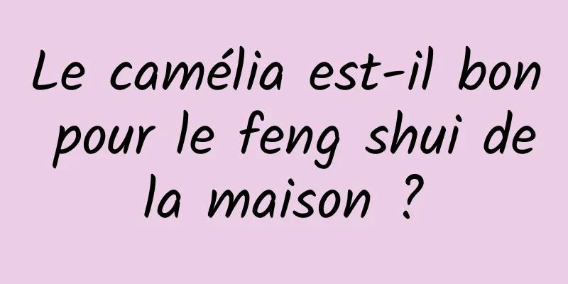 Le camélia est-il bon pour le feng shui de la maison ? 