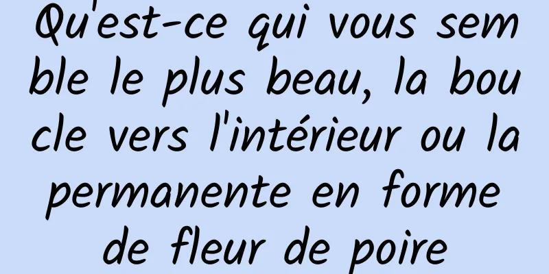 Qu'est-ce qui vous semble le plus beau, la boucle vers l'intérieur ou la permanente en forme de fleur de poire