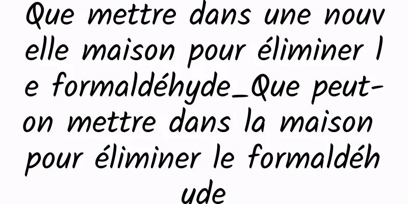 Que mettre dans une nouvelle maison pour éliminer le formaldéhyde_Que peut-on mettre dans la maison pour éliminer le formaldéhyde