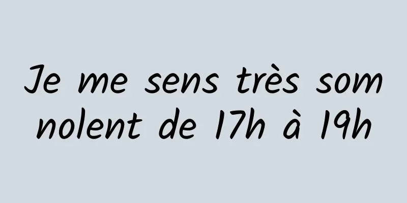 Je me sens très somnolent de 17h à 19h