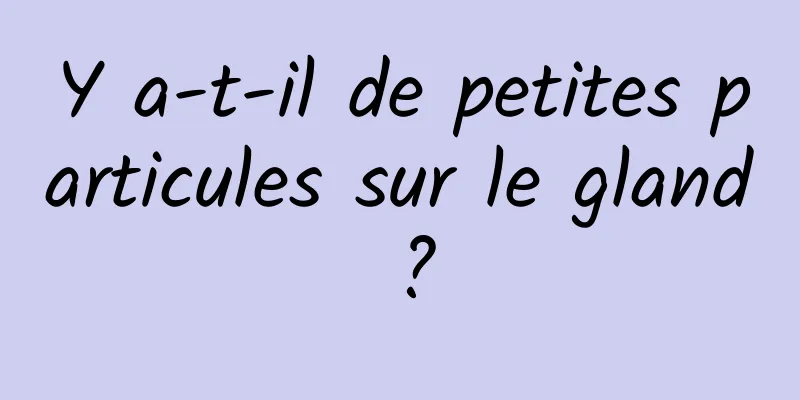 Y a-t-il de petites particules sur le gland ?