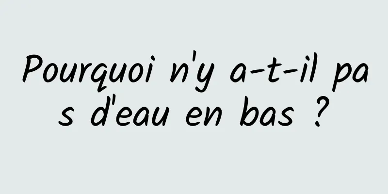 Pourquoi n'y a-t-il pas d'eau en bas ?