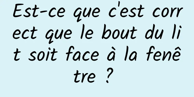 Est-ce que c'est correct que le bout du lit soit face à la fenêtre ? 