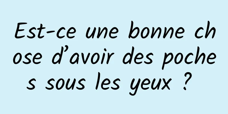 Est-ce une bonne chose d’avoir des poches sous les yeux ? 