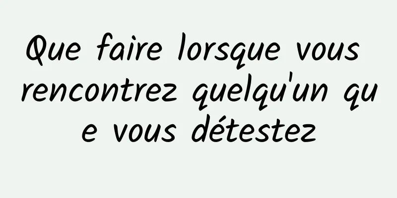 Que faire lorsque vous rencontrez quelqu'un que vous détestez