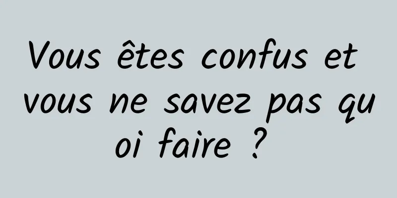 Vous êtes confus et vous ne savez pas quoi faire ? 