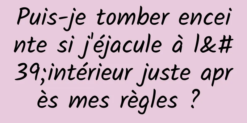 Puis-je tomber enceinte si j'éjacule à l'intérieur juste après mes règles ? 