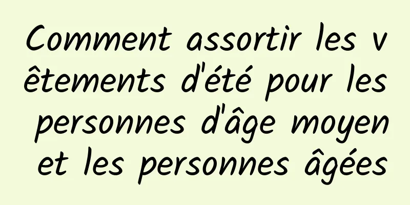 Comment assortir les vêtements d'été pour les personnes d'âge moyen et les personnes âgées