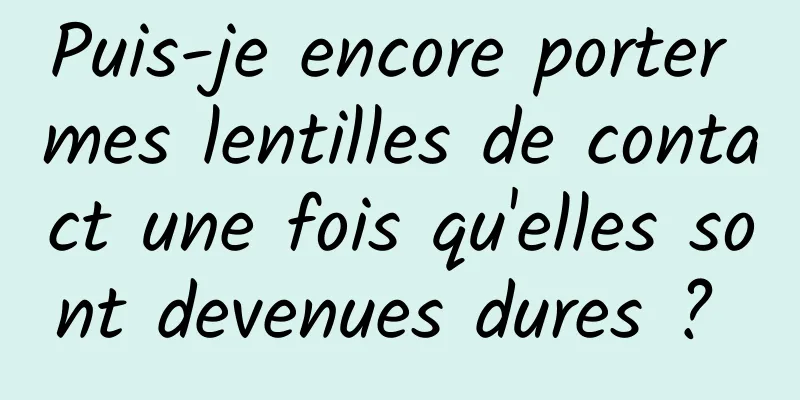 Puis-je encore porter mes lentilles de contact une fois qu'elles sont devenues dures ? 