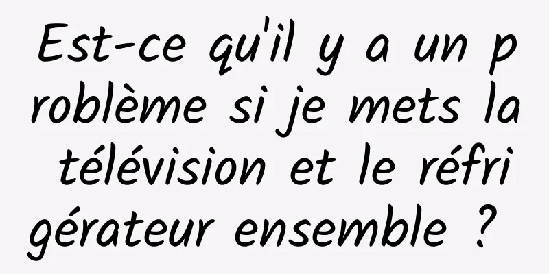 Est-ce qu'il y a un problème si je mets la télévision et le réfrigérateur ensemble ? 