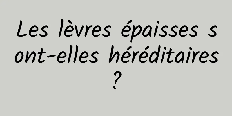 Les lèvres épaisses sont-elles héréditaires ? 