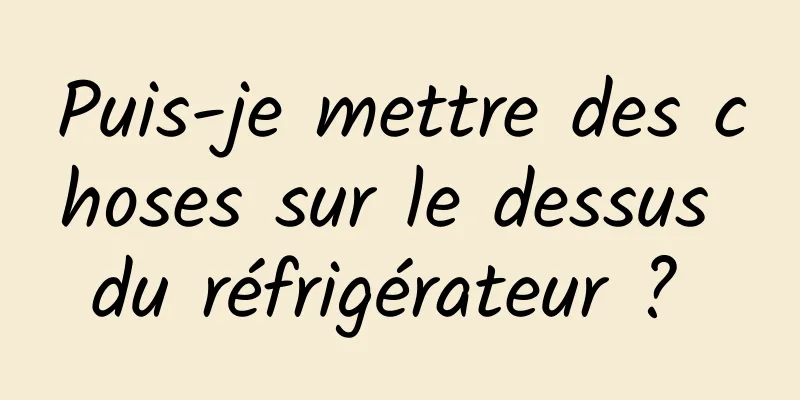 Puis-je mettre des choses sur le dessus du réfrigérateur ? 