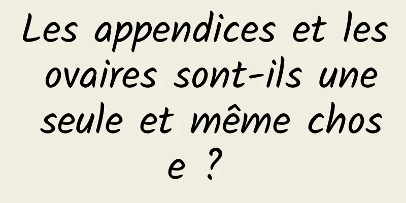 Les appendices et les ovaires sont-ils une seule et même chose ? 