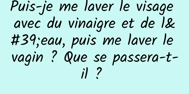 Puis-je me laver le visage avec du vinaigre et de l'eau, puis me laver le vagin ? Que se passera-t-il ? 