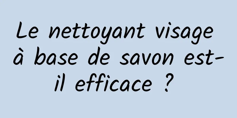 Le nettoyant visage à base de savon est-il efficace ? 