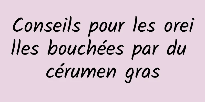 Conseils pour les oreilles bouchées par du cérumen gras