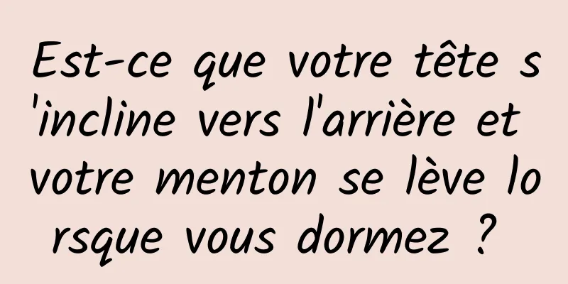 Est-ce que votre tête s'incline vers l'arrière et votre menton se lève lorsque vous dormez ? 