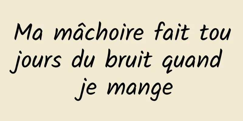 Ma mâchoire fait toujours du bruit quand je mange