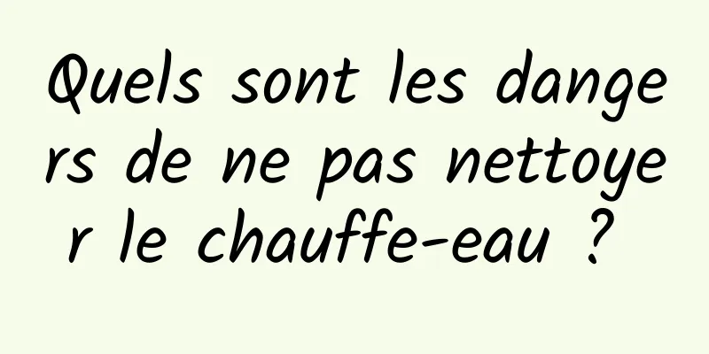 Quels sont les dangers de ne pas nettoyer le chauffe-eau ? 