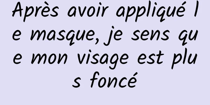 ​Après avoir appliqué le masque, je sens que mon visage est plus foncé