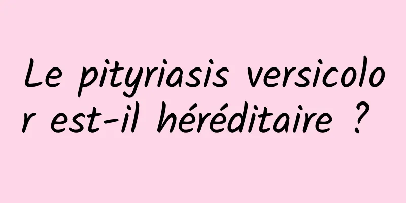 Le pityriasis versicolor est-il héréditaire ? 