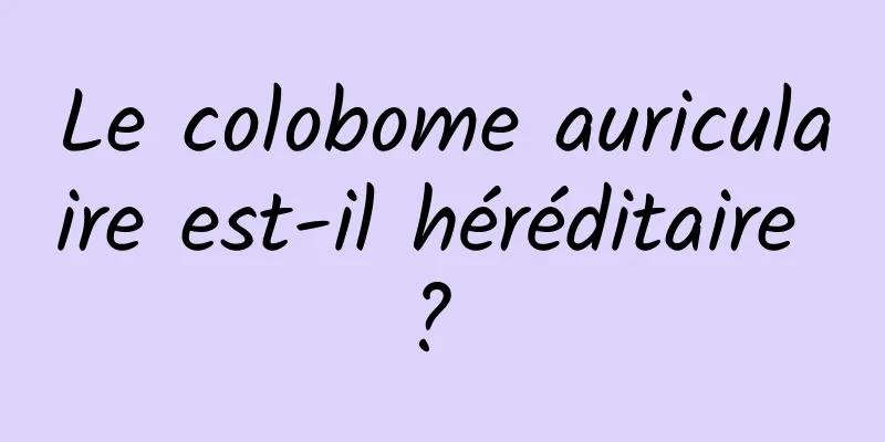 Le colobome auriculaire est-il héréditaire ? 