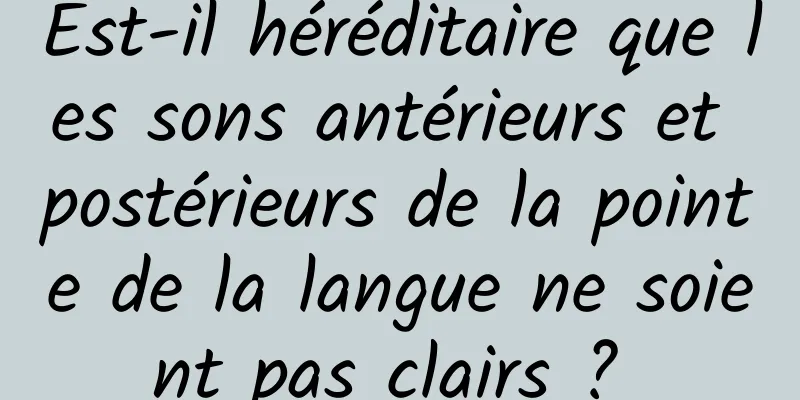 Est-il héréditaire que les sons antérieurs et postérieurs de la pointe de la langue ne soient pas clairs ? 