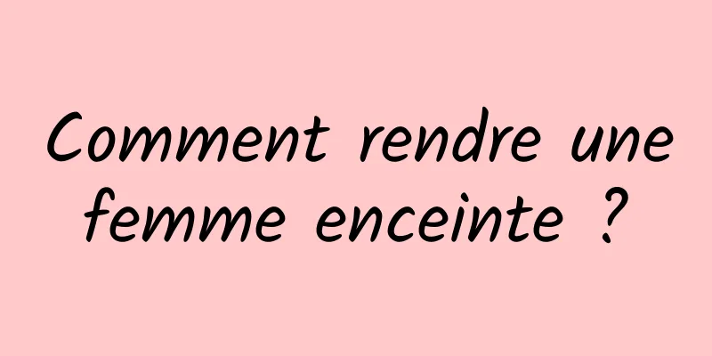 Comment rendre une femme enceinte ? 