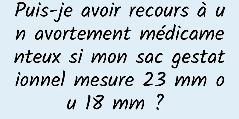 Puis-je avoir recours à un avortement médicamenteux si mon sac gestationnel mesure 23 mm ou 18 mm ? 