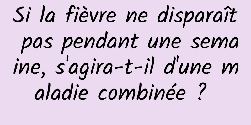 Si la fièvre ne disparaît pas pendant une semaine, s'agira-t-il d'une maladie combinée ? 