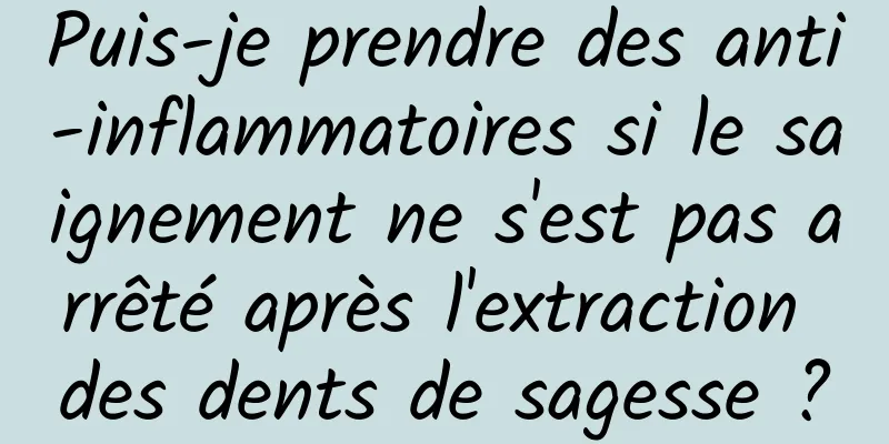 Puis-je prendre des anti-inflammatoires si le saignement ne s'est pas arrêté après l'extraction des dents de sagesse ?