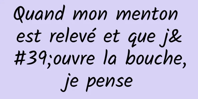 Quand mon menton est relevé et que j'ouvre la bouche, je pense 