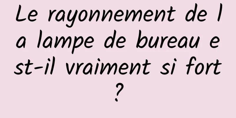 Le rayonnement de la lampe de bureau est-il vraiment si fort ? 