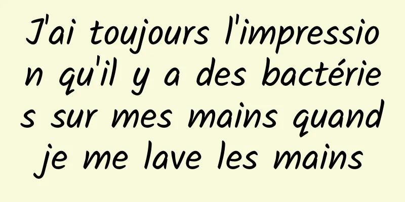 J'ai toujours l'impression qu'il y a des bactéries sur mes mains quand je me lave les mains 