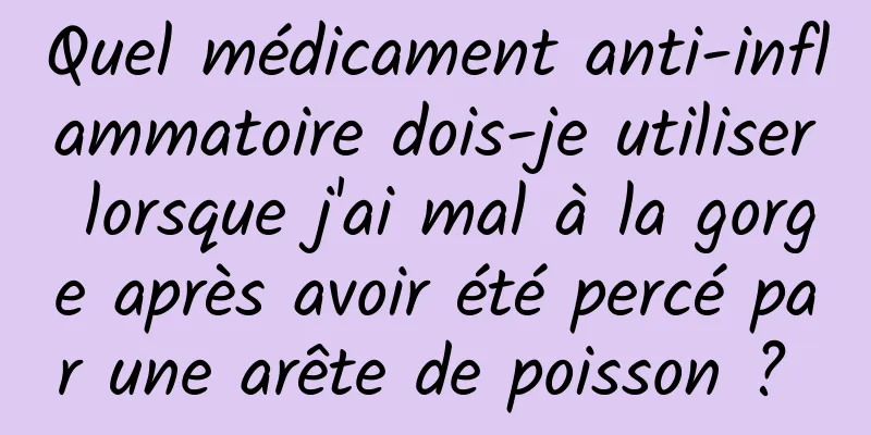 Quel médicament anti-inflammatoire dois-je utiliser lorsque j'ai mal à la gorge après avoir été percé par une arête de poisson ? 