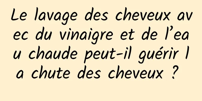 Le lavage des cheveux avec du vinaigre et de l’eau chaude peut-il guérir la chute des cheveux ? 