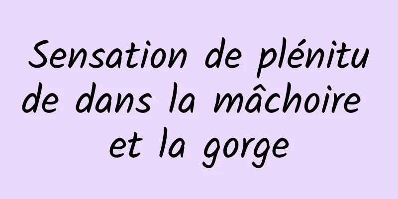 Sensation de plénitude dans la mâchoire et la gorge