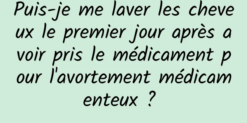 Puis-je me laver les cheveux le premier jour après avoir pris le médicament pour l'avortement médicamenteux ? 