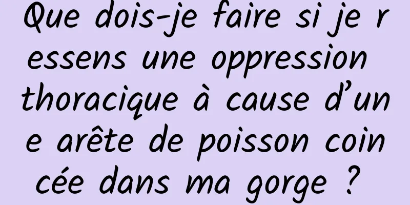 Que dois-je faire si je ressens une oppression thoracique à cause d’une arête de poisson coincée dans ma gorge ? 