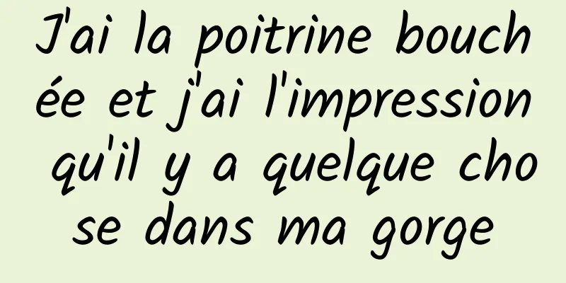 J'ai la poitrine bouchée et j'ai l'impression qu'il y a quelque chose dans ma gorge