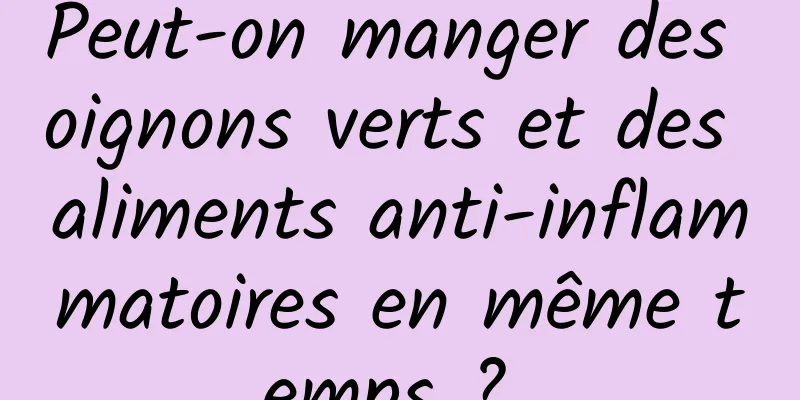 Peut-on manger des oignons verts et des aliments anti-inflammatoires en même temps ? 