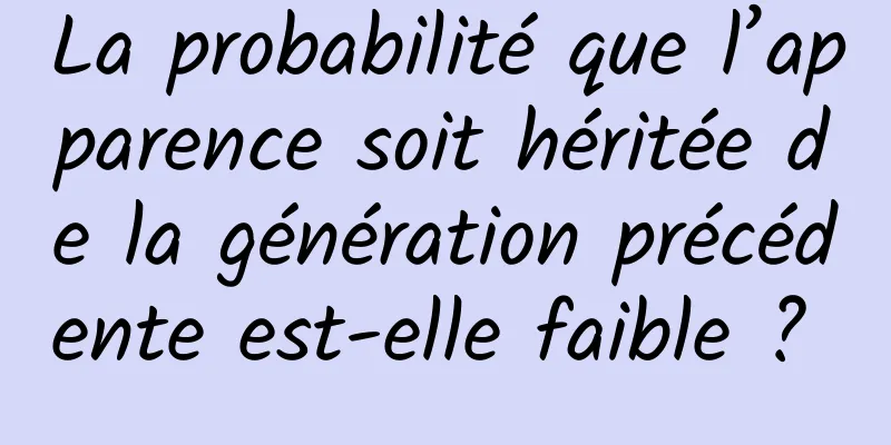 La probabilité que l’apparence soit héritée de la génération précédente est-elle faible ? 