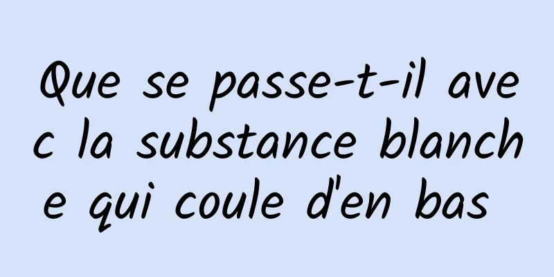 Que se passe-t-il avec la substance blanche qui coule d'en bas 