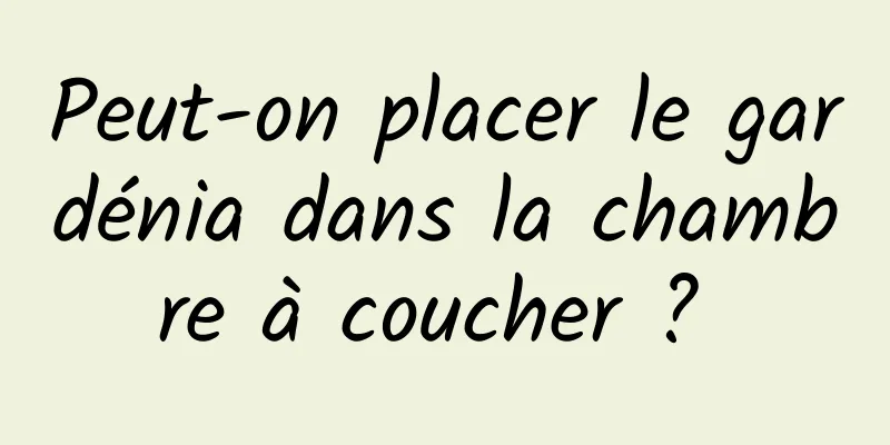 Peut-on placer le gardénia dans la chambre à coucher ? 