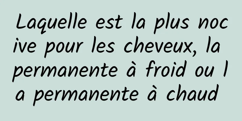 Laquelle est la plus nocive pour les cheveux, la permanente à froid ou la permanente à chaud 