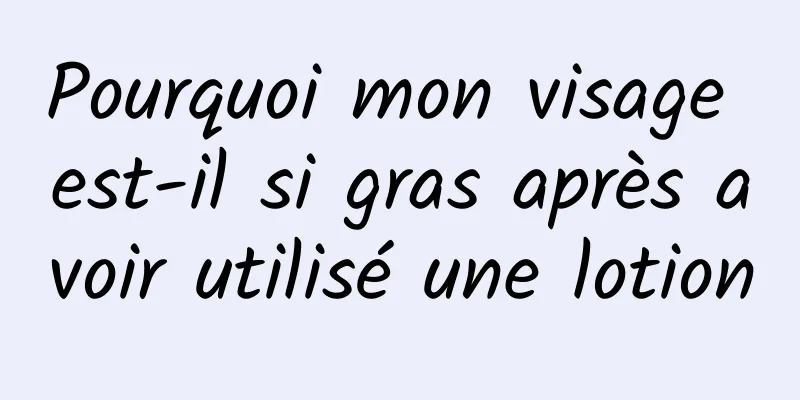 Pourquoi mon visage est-il si gras après avoir utilisé une lotion