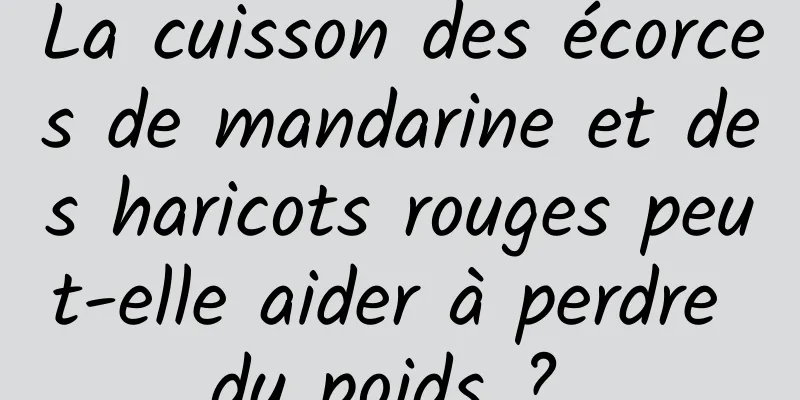 La cuisson des écorces de mandarine et des haricots rouges peut-elle aider à perdre du poids ? 