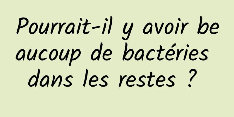 Pourrait-il y avoir beaucoup de bactéries dans les restes ? 