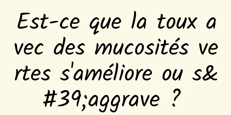 Est-ce que la toux avec des mucosités vertes s'améliore ou s'aggrave ? 